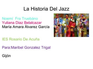 La Historia Del Jazz
Noemí Fra Truebáno
Yuliana Diaz Belalcazar
María Amara Álvarez García
IES Rosario De Acuña
Para:Maribel Gonzalez Trigal
Gijón
 