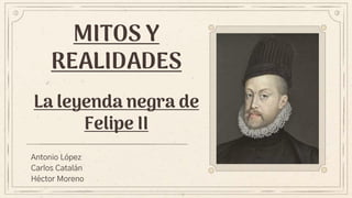 MITOS Y
REALIDADES
La leyenda negra de
Felipe II
Antonio López
Carlos Catalán
Héctor Moreno
 