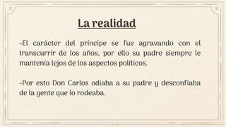 La realidad
-El carácter del príncipe se fue agravando con el
transcurrir de los años, por ello su padre siempre le
mantenía lejos de los aspectos políticos.
-Por esto Don Carlos odiaba a su padre y desconfiaba
de la gente que lo rodeaba.
 
