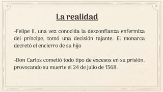 La realidad
-Felipe II, una vez conocida la desconfianza enfermiza
del príncipe, tomó una decisión tajante. El monarca
decretó el encierro de su hijo
-Don Carlos cometió todo tipo de excesos en su prisión,
provocando su muerte el 24 de julio de 1568.
 