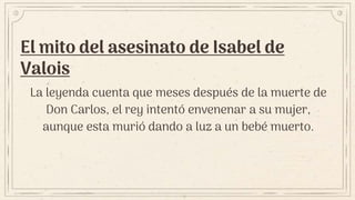 El mito del asesinato de Isabel de
Valois
La leyenda cuenta que meses después de la muerte de
Don Carlos, el rey intentó envenenar a su mujer,
aunque esta murió dando a luz a un bebé muerto.
 