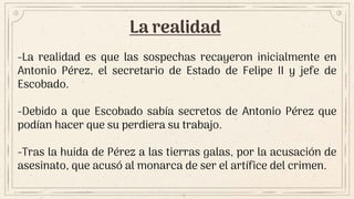 La realidad
-La realidad es que las sospechas recayeron inicialmente en
Antonio Pérez, el secretario de Estado de Felipe II y jefe de
Escobado.
-Debido a que Escobado sabía secretos de Antonio Pérez que
podían hacer que su perdiera su trabajo.
-Tras la huida de Pérez a las tierras galas, por la acusación de
asesinato, que acusó al monarca de ser el artífice del crimen.
 