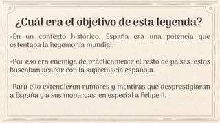 ¿Cuál era el objetivo de esta leyenda?
-En un contexto histórico, España era una potencia que
ostentaba la hegemonía mundial.
-Por eso era enemiga de prácticamente el resto de países, estos
buscaban acabar con la supremacía española.
-Para ello extendieron rumores y mentiras que desprestigiaran
a España y a sus monarcas, en especial a Felipe II.
 
