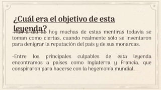 ¿Cuál era el objetivo de esta
leyenda?
-Aún a día de hoy muchas de estas mentiras todavía se
toman como ciertas, cuando realmente sólo se inventaron
para denigrar la reputación del país y de sus monarcas.
-Entre los principales culpables de esta leyenda
encontramos a países como Inglaterra y Francia, que
conspiraron para hacerse con la hegemonía mundial.
 