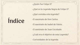 Índice
-¿Quién fue Felipe II?
-¿Qué es la Leyenda Negra de Felipe II?
-¿Qué contaba esta leyenda?
-El asesinato de Don Carlos.
-El asesinato de Isabel de Valois.
-El asesinato de Juan Escobado.
-¿Cuál era el objetivo de esta Leyenda?
-Curiosidades de la leyenda
 
