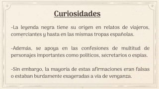 Curiosidades
-La leyenda negra tiene su origen en relatos de viajeros,
comerciantes y hasta en las mismas tropas españolas.
-Además, se apoya en las confesiones de multitud de
personajes importantes como políticos, secretarios o espías.
-Sin embargo, la mayoría de estas afirmaciones eran falsas
o estaban burdamente exageradas a vía de venganza.
 