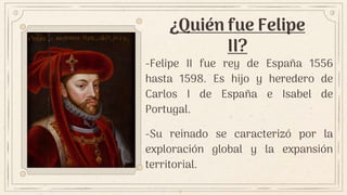 ¿Quién fue Felipe
II?
-Felipe II fue rey de España 1556
hasta 1598. Es hijo y heredero de
Carlos I de España e Isabel de
Portugal.
-Su reinado se caracterizó por la
exploración global y la expansión
territorial.
 
