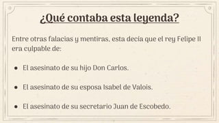 ¿Qué contaba esta leyenda?
Entre otras falacias y mentiras, esta decía que el rey Felipe II
era culpable de:
● El asesinato de su hijo Don Carlos.
● El asesinato de su esposa Isabel de Valois.
● El asesinato de su secretario Juan de Escobedo.
 