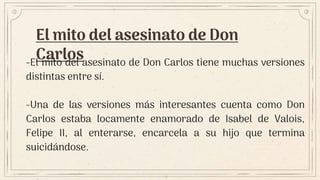 El mito del asesinato de Don
Carlos
-El mito del asesinato de Don Carlos tiene muchas versiones
distintas entre sí.
-Una de las versiones más interesantes cuenta como Don
Carlos estaba locamente enamorado de Isabel de Valois,
Felipe II, al enterarse, encarcela a su hijo que termina
suicidándose.
 