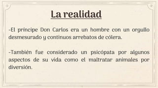 La realidad
-El príncipe Don Carlos era un hombre con un orgullo
desmesurado y continuos arrebatos de cólera.
-También fue considerado un psicópata por algunos
aspectos de su vida como el maltratar animales por
diversión.
 
