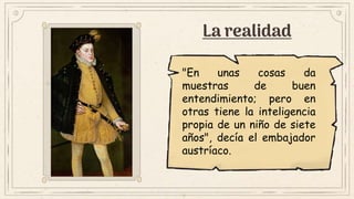 La realidad
"En unas cosas da
muestras de buen
entendimiento; pero en
otras tiene la inteligencia
propia de un niño de siete
años", decía el embajador
austríaco.
 