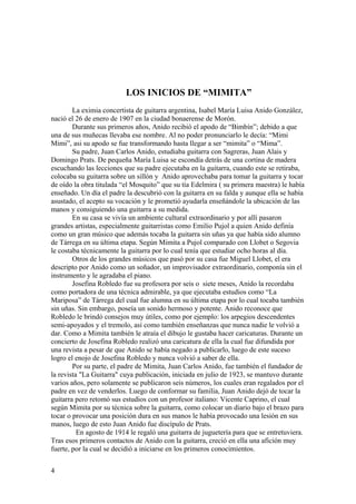 LOS INICIOS DE “MIMITA”
        La eximia concertista de guitarra argentina, Isabel María Luisa Anido González,
nació el 26 de enero de 1907 en la ciudad bonaerense de Morón.
        Durante sus primeros años, Anido recibió el apodo de “Bimbín”; debido a que
una de sus muñecas llevaba ese nombre. Al no poder pronunciarlo le decía: “Mimi
Mimi”, asi su apodo se fue transformando hasta llegar a ser “mimita” o “Mima”.
        Su padre, Juan Carlos Anido, estudiaba guitarra con Sagreras, Juan Alais y
Domingo Prats. De pequeña María Luisa se escondía detrás de una cortina de madera
escuchando las lecciones que su padre ejecutaba en la guitarra, cuando este se retiraba,
colocaba su guitarra sobre un sillón y Anido aprovechaba para tomar la guitarra y tocar
de oído la obra titulada “el Mosquito” que su tía Edelmira ( su primera maestra) le había
enseñado. Un día el padre la descubrió con la guitarra en su falda y aunque ella se había
asustado, el acepto su vocación y le prometió ayudarla enseñándole la ubicación de las
manos y consiguiendo una guitarra a su medida.
        En su casa se vivía un ambiente cultural extraordinario y por allí pasaron
grandes artistas, especialmente guitarristas como Emilio Pujol a quien Anido definía
como un gran músico que además tocaba la guitarra sin uñas ya que había sido alumno
de Tárrega en su última etapa. Según Mimita a Pujol comparado con Llobet o Segovia
le costaba técnicamente la guitarra por lo cual tenía que estudiar ocho horas al día.
        Otros de los grandes músicos que pasó por su casa fue Miguel Llobet, el era
descripto por Anido como un soñador, un improvisador extraordinario, componía sin el
instrumento y le agradaba el piano.
        Josefina Robledo fue su profesora por seis o siete meses, Anido la recordaba
como portadora de una técnica admirable, ya que ejecutaba estudios como “La
Mariposa” de Tárrega del cual fue alumna en su última etapa por lo cual tocaba también
sin uñas. Sin embargo, poseía un sonido hermoso y potente. Anido reconoce que
Robledo le brindó consejos muy útiles, como por ejemplo: los arpegios descendentes
semi-apoyados y el tremolo, así como también enseñanzas que nunca nadie le volvió a
dar. Como a Mimita también le atraía el dibujo le gustaba hacer caricaturas. Durante un
concierto de Josefina Robledo realizó una caricatura de ella la cual fue difundida por
una revista a pesar de que Anido se había negado a publicarlo, luego de este suceso
logro el enojo de Josefina Robledo y nunca volvió a saber de ella.
        Por su parte, el padre de Mimita, Juan Carlos Anido, fue también el fundador de
la revista "La Guitarra" cuya publicación, iniciada en julio de 1923, se mantuvo durante
varios años, pero solamente se publicaron seis números, los cuales eran regalados por el
padre en vez de venderlos. Luego de conformar su familia, Juan Anido dejó de tocar la
guitarra pero retomó sus estudios con un profesor italiano: Vicente Caprino, el cual
según Mimita por su técnica sobre la guitarra, como colocar un diario bajo el brazo para
tocar o provocar una posición dura en sus manos le había provocado una lesión en sus
manos, luego de esto Juan Anido fue discípulo de Prats.
          En agosto de 1914 le regaló una guitarra de juguetería para que se entretuviera.
Tras esos primeros contactos de Anido con la guitarra, creció en ella una afición muy
fuerte, por la cual se decidió a iniciarse en los primeros conocimientos.


4
 