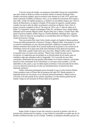 A los tres meses de estudio, sus progresos alcanzados fueron tan considerables
que Juan Anido no dudó en confiar su naciente talento al maestro Domingo Prats,
notable concertista español, quien la tomaría como alumna en el año 1915, quien más
tarde la presentó al público en Buenos Aires, ya en calidad de concertista. Prat aceptó y
más tarde, viendo sus rápidos progresos, se deshizo en encendidos elogios que volcó en
diarios de Barcelona a su regreso a España. Él fue quien le organizó, cuando apenas
contaba con nueve años de edad, sus primeros conciertos en Buenos Aires. Pero el
primer concierto completo lo dio el 7 de mayo de 1918, a los 11 años de edad, en el
Salón "La Argentina" situado en Rodríguez Peña 361, de Buenos Aires, donde habían
debutado sucesivamente Miguel Llobet, Regino Sáinz de La Maza y Emilio Pujol. Más
tarde lo hicieron también Andrés Segovia, Josefina Robledo, Domingo Prat, Agustín
Barrios. Entre las obras de sus programas se encontraban obras de Hayden y Capricho
Árabe de Francisco Tárrega.
         Para esa ocasión Don Juan Carlos Anido compró en España la famosa guitarra
Torres que había pertenecido a Francisco Tárrega y Miguel Llobet. Esta guitarra, la cual
se conserva actualmente en una colección particular, estableció un puente entre los
últimos momentos del creador de la escuela moderna de la guitarra y los comienzos de
la brillante carrera de la quien más tarde fuera llamada la Gran dama de la guitarra.
         Más tarde, cuando Anido tenía unos once años, Miguel Llobet viajó a Argentina,
la escuchó tocar y la tomó como alumna: “María Luisa Anido fue para mí una
revelación. La impresión que me produjo no se borrará jamás de mi mente, pues en
realidad es algo que sobrepasa todo lo imaginable. Ver a una niña de once años
venciendo y dominando las más grandes dificultades sin el menor esfuerzo, cual podría
hacerlo el más consumado de los concertistas, es cosa que causa asombro, y lo más
admirable en ella, quizá, y que sin duda alguna constituye el más preciado de los dotes,
es la rica intuición musical que revelan sus interpretaciones, la mayoría de ellas
altamente artísticas”.
         Ambos realizarán prolongadas giras formando lo que el crítico francés Robert
Vidal considera como el Primer dúo de guitarras del siglo XX. Desde entonces, la
depurada técnica de esta artista va en constante perfeccionamiento y María Luisa se
convierte en la más grande de las solistas argentinas y la más famosa guitarrista del
mundo. Surge en ese momento la Primer dama de la guitarra.




       Según Anido, la época en que ella comenzó a ejecutar la guitarra, éste fue un
periodo muy distinto para las mujeres, ya que Llobet le comentaba a su padre que de ser
hombre la hubiera llevado con él a Europa. También, la intérprete afirmaba que por ese


5
 