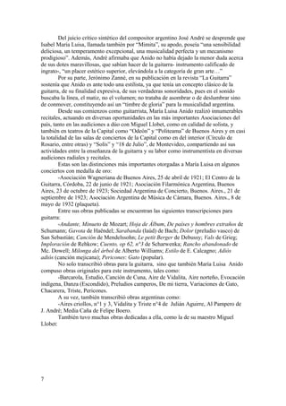 Del juicio crítico sintético del compositor argentino José André se desprende que
Isabel María Luisa, llamada también por “Mimita”, su apodo, poseía “una sensibilidad
deliciosa, un temperamento excepcional, una musicalidad perfecta y un mecanismo
prodigioso”. Además, André afirmaba que Anido no había dejado la menor duda acerca
de sus dotes maravillosas, que sabían hacer de la guitarra- instrumento calificado de
ingrato-, “un placer estético superior, elevándola a la categoría de gran arte…”
         Por su parte, Jerónimo Zanné, en su publicación en la revista “La Guitarra”
sostenía que Anido es ante todo una estilista, ya que tenía un concepto clásico de la
guitarra, de su finalidad expresiva, de sus verdaderas sonoridades, pues en el sonido
buscaba la línea, el matiz, no el volumen; no trataba de asombrar o de deslumbrar sino
de conmover, constituyendo así un “timbre de gloria” para la musicalidad argentina.
         Desde sus comienzos como guitarrista, María Luisa Anido realizó innumerables
recitales, actuando en diversas oportunidades en las más importantes Asociaciones del
país, tanto en las audiciones a dúo con Miguel Llobet, como en calidad de solista, y
también en teatros de la Capital como “Odeón” y “Politeama” de Buenos Aires y en casi
la totalidad de las salas de conciertos de la Capital como en del interior (Círculo de
Rosario, entre otras) y “Solís” y “18 de Julio”, de Montevideo, compartiendo así sus
actividades entre la enseñanza de la guitarra y su labor como instrumentista en diversas
audiciones radiales y recitales.
         Estas son las distinciones más importantes otorgadas a María Luisa en algunos
conciertos con medalla de oro:
         -Asociación Wagneriana de Buenos Aires, 25 de abril de 1921; El Centro de la
Guitarra, Córdoba, 22 de junio de 1921; Asociación Filarmónica Argentina, Buenos
Aires, 23 de octubre de 1923; Sociedad Argentina de Concierto, Buenos. Aires., 21 de
septiembre de 1923; Asociación Argentina de Música de Cámara, Buenos. Aires., 8 de
mayo de 1932 (plaqueta).
         Entre sus obras publicadas se encuentran las siguientes transcripciones para
guitarra:
         -Andante, Minueto de Mozart; Hoja de Álbum, De países y hombres extraños de
Schumann; Gavota de Haëndel; Sarabanda (laúd) de Bach; Dolor (preludio vasco) de
San Sebastián; Canción de Mendelssohn; Le petit Berger de Debussy; Vals de Grieg;
Imploración de Rehkow; Cuento, op 62, n°3 de Scharwenka; Rancho abandonado de
Mc. Dowell; Milonga del árbol de Alberto Williams; Estilo de E. Calcagno; Adiós
adiós (canción mejicana); Pericones: Gato (popular).
         No solo transcribió obras para la guitarra, sino que también María Luisa Anido
compuso obras originales para este instrumento, tales como:
         -Barcarola, Estudio, Canción de Cuna, Aire de Vidalita, Aire norteño, Evocación
indígena, Danza (Escondido), Preludios camperos, De mi tierra, Variaciones de Gato,
Chacarera, Triste, Pericones.
         A su vez, también transcribió obras argentinas como:
         -Aires criollos, n°1 y 3, Vidalita y Triste n°4 de Julián Aguirre, Al Pampero de
J. André; Media Caña de Felipe Boero.
         También tuvo muchas obras dedicadas a ella, como la de su maestro Miguel
Llobet:




7
 