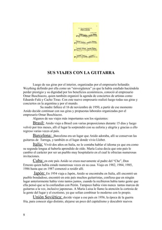 SUS VIAJES CON LA GUITARRA

        Luego de sus giras por el interior, organizadas por el empresario holandés
Weything definido por ella como un “sinvergüenza” ya que la había estafado haciéndola
perder prestigio y su dignidad por los beneficios económicos, conoció al empresario
Omar Buschiazzo, quien también organizó la agenda de conciertos de artistas como
Eduardo Falú y Cacho Tirao. Con este nuevo empresario realizó luego todas sus giras y
conciertos en la argentina y por el mundo.
              Su madre fallece el 16 de noviembre de 1950, a partir de ese momento
Anido decide continuar con sus giras y propuestas laborales organizadas por el
empresario Omar Buschiazzo.
        Algunos de sus viajes más importantes son los siguientes:
        Brasil: Anido viajo a Brasil con varias proposiciones durante 15 dias y luego
volvió por tres meses, allí el lugar la sorprendió con su euforia y alegría y gracias a ello
regreso varias veces al país.
        Barcelona: Barcelona era un lugar que Anido adoraba, allí se conservan las
guitarras de Tarrega, y también es el lugar donde vivio Llobet.
        Italia: Vivió dos años en Italia, no le contaba hablar el idioma ya que era como
su segunda lengua al haberla aprendido de oído. María Luisa decía que este país le
cambio el carácter por ser un pueblo muy hospitalario en el cual le ofrecían numerosas
invitaciones.
        Cuba: en este país Anido se cruza nuevamente al padre del “Che”, Don
Ernesto quien había estado numerosas veces en su casa. Viajo en 1982, 1984, 1985,
1986 hasta que en 1987 comenzó a residir allí.
         Japón: En 1954 viaja a Japón, Anido se encontraba en Italia, allí encontró un
pueblo bondadoso, encontró en este país muchos guitarristas, confiesa que en ningún
lugar anteriormente había visto tantos juntos, cuando la recibieron había tanto gente que
ella pensó que se la confundían con Perón. Tampoco había visto nunca tantas marcas de
guitarras a la vez, inclusive japonesas. A María Luisa le llamo la atención la cortesía de
la gente del lugar y el exotismo, ya que solían combinar lo moderno con lo propio.
        Unión Soviética: decide viajar a ese país en 1956, la época de la guerra
fría, para conocer algo distinto, alejarse un poco del capitalismo y descubrir nuevos



8
 