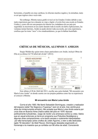 horizontes, el pueblo era muy cariñoso, le ofrecían muchos regalos y la mimaban, tanto
es así que regreso cinco veces más.

       Sin embargo, Mimita nunca grabó ni tocó en los Estados Unidos debido a una
mala experiencia que tuvo durante su viaje a Japón: el avión hizo una escala en Estados
Unidos y como ella era una pasajera de tránsito los ciudadanos de ese país por
seguridad, la encerraron en un cuarto durante toda la noche sin darle explicaciones, las
ventanas tenían barrotes, Anido no pudo dormir toda esa noche, por esta experiencia,
confiesa que les tomo “asco” a los estadounidenses, ya que la habían humillado.




      CRÍTICAS DE MÚSICOS, ALUMNOS Y AMIGOS
        Sergio Moldavsky quien tomo clases particulares con Anido, incluyó Obras de
Ella en su último Cd “El árbol del olvido” (2012):




       Este ultimo el 20 de Abril del 2011, escribe una carta titulada “Mi encuentro con
María Luisa Anido” en donde cuenta con sus propias palabras como fue su experiencia
al conocer a Mimita:

                          Mi encuentro con María Luisa Anido

        Corría el año 1993. Me llamó Sebastián Domínguez, creador y realizador
del espacio radial “De Segovia a Yupanqui” (aún en el aire, tras veintinueve
años de ininterrumpida emisión). Me avisaba que María Luisa Anido estaría por
unos días en Buenos Aires (había salido del país en 1976 -épocas
políticamente turbulentas-, luego de recibir una amenaza contra su vida). Sabía
que en aquel entonces yo tenía en programa sus Preludios Nostálgicos y
algunas otras composiciones -a la sazón escasa o nulamente interpretadas-
 por ella transcriptas (aires criollos de Julián Aguirre), o bien a ella dedicadas
(gato “El desvela’o” de Abel Fleury). Domínguez deseaba organizarle un
homenaje a la maestra que ya contaba con 86 años de edad. Conociendo

9
 