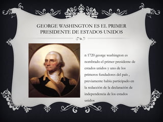 GEORGE WASHINGTON ES EL PRIMER
PRESIDENTE DE ESTADOS UNIDOS
n 1720 george washington es
nombrado el primer presidente de
estados unidos y uno de los
primeros fundadores del país ,
previamente había participado en
la redacción de la declaración de
independencia de los estados
unidos
 