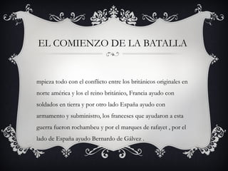EL COMIENZO DE LA BATALLA
mpieza todo con el conflicto entre los británicos originales en
norte américa y los el reino británico, Francia ayudo con
soldados en tierra y por otro lado España ayudo con
armamento y subministro, los franceses que ayudaron a esta
guerra fueron rochambeu y por el marques de rafayet , por el
lado de España ayudo Bernardo de Gálvez .
 