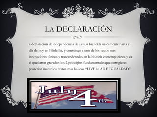a declaración de independencia de e.e.u.u fue leída únicamente hasta el
día de hoy en Filadelfia, y constituye a uno de los textos mas
innovadores ,únicos y trascendentales en la historia contemporánea y en
el quedaron gravados los 2 principios fundamentales que corrigieras
posterior mente los textos mas básicos ‘‘LIVERTAD E IGUALDAD’’
LA DECLARACIÓN
 