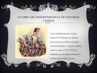 GUERRA DE INDEPENDENCIA DE ESTADOS
UNIDOS
ue un enfrentamiento armado
entre las 13 colonias de américa
del norte por un lado y el poder
colonial británico , la guerra fuente
entre los años 1775 a 1783 fue
finalizada por la derrota británica y
la firma del tratado de parís
 