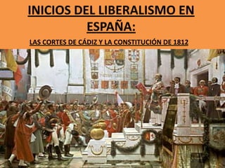 INICIOS DEL LIBERALISMO EN
ESPAÑA:
LAS CORTES DE CÁDIZ Y LA CONSTITUCIÓN DE 1812

 