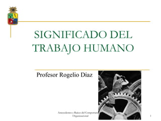 SIGNIFICADO DEL
TRABAJO HUMANO

Profesor Rogelio Díaz




       Antecedentes y Raíces del Comportamiento
                    Organizacional                1
 
