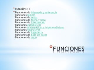 *FUNCIONES : 
*Funciones de búsqueda y referencia 
Funciones lógicas 
Funciones de texto 
Funciones de fecha y hora 
Funciones de información 
Funciones estadísticas 
Funciones matemáticas y trigonométricas 
Funciones financieras 
Funciones de ingeniería 
Funciones de base de datos 
Funciones de cubo 
* 
 