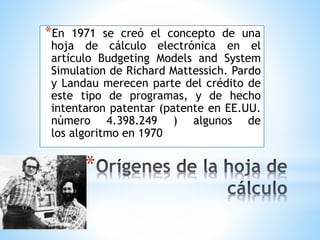 *En 1971 se creó el concepto de una 
hoja de cálculo electrónica en el 
artículo Budgeting Models and System 
Simulation de Richard Mattessich. Pardo 
y Landau merecen parte del crédito de 
este tipo de programas, y de hecho 
intentaron patentar (patente en EE.UU. 
número 4.398.249 ) algunos de 
los algoritmo en 1970 
* 
 