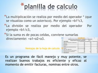 * 
*La multiplicación se realiza por medio del operador * (que 
se visualiza como un asterisco). Por ejemplo =b1*c3, 
*La división se realiza por medio del operador Por 
ejemplo =b1/c3, 
*Si la suma es de pocas celdas, conviene sumarlas 
directamente: =a1+a2+a3. 
Ventajas de la hoja de calculo 
Es un programa de fácil manejo y muy potente, se 
realizan buenos trabajos es eficiente y eficaz al 
momento de emitir facturas, nominas entre otros. 
 