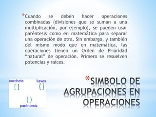 *Cuando se deben hacer operaciones 
combinadas (divisiones que se suman a una 
multiplicación, por ejemplo), se pueden usar 
paréntesis como en matemática para separar 
una operación de otra. Sin embargo, y también 
del mismo modo que en matemática, las 
operaciones tienen un Orden de Prioridad 
“natural” de operación. Primero se resuelven 
potencias y raíces. 
* 
 