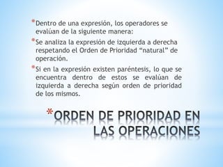 *Dentro de una expresión, los operadores se 
evalúan de la siguiente manera: 
*Se analiza la expresión de izquierda a derecha 
respetando el Orden de Prioridad “natural” de 
operación. 
*Si en la expresión existen paréntesis, lo que se 
encuentra dentro de estos se evalúan de 
izquierda a derecha según orden de prioridad 
de los mismos. 
* 
 