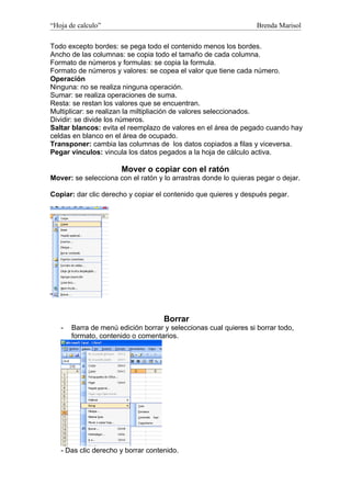 “Hoja de calculo”                                                 Brenda Marisol

Todo excepto bordes: se pega todo el contenido menos los bordes.
Ancho de las columnas: se copia todo el tamaño de cada columna.
Formato de números y formulas: se copia la formula.
Formato de números y valores: se copea el valor que tiene cada número.
Operación
Ninguna: no se realiza ninguna operación.
Sumar: se realiza operaciones de suma.
Resta: se restan los valores que se encuentran.
Multiplicar: se realizan la miltipliación de valores seleccionados.
Dividir: se divide los números.
Saltar blancos: evita el reemplazo de valores en el área de pegado cuando hay
celdas en blanco en el área de ocupado.
Transponer: cambia las columnas de los datos copiados a filas y viceversa.
Pegar vínculos: vincula los datos pegados a la hoja de cálculo activa.

                      Mover o copiar con el ratón
Mover: se selecciona con el ratón y lo arrastras donde lo quieras pegar o dejar.

Copiar: dar clic derecho y copiar el contenido que quieres y después pegar.




                                    Borrar
   -   Barra de menú edición borrar y seleccionas cual quieres si borrar todo,
       formato, contenido o comentarios.




   - Das clic derecho y borrar contenido.
 