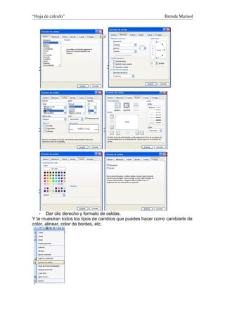 “Hoja de calculo”                                             Brenda Marisol




    - Dar clic derecho y formato de celdas.
Y te muestran todos los tipos de cambios que puedes hacer como cambiarle de
color, alinear, color de bordes, etc.
 