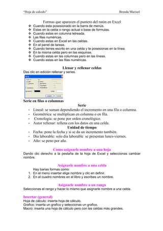 “Hoja de calculo”                                                Brenda Marisol


              Formas que aparecen el puntero del ratón en Excel
      Cuando esta posesionado en la barra de menús.
      Estas en la celda o rango actual o base de formulas.
      Cuando estas en columna letreada.
      Las filas numéricas.
      Cuando estas en Excel en las celdas.
      En el panel de tareas.
      Cuando tienes escrito en una celda y te posesionas en la línea.
      En la misma celda pero en las esquinas.
      Cuando estas en las columnas pero en las líneas.
      Cuando estas en las filas numéricas.

                            Llenar y rellenar celdas
Das clic en edición rellenar y series.




Serie en filas o columnas
                                     Serie
   -   Lineal: se suman dependiendo el incremento en una fila o columna.
   -   Geométrica: se multiplican en columna o en fila.
   -   Cronología: se pone por orden cronológico.
   -   Autor rellenar: rellena con los datos en una celda.
                              Unidad de tiempo
   -   Fecha: pone la fecha y si se da un incremento también.
   -   Día laborable: solo día laborable se presentan lunes-viernes.
   -   Año: se peno por año.

                     Como asignarle nombre a una hoja
Dando clic derecho a la pestaña de la hoja de Excel y seleccionas cambiar
nombre.

                        Asignarle nombre a una celda
      Hay barias formas como:
   1. En el menú insertar elige nombre y clic en definir.
   2. En el cuadro nombres en el libro y escribes un nombre.

                         Asignarle nombre a un rango
Seleccionas el rango y hacer lo mismo que asignarle nombre a una celda.

Insertar (general)
Hoja de cálculo: inserta hoja de cálculo.
Grafico: inserta un grafico y seleccionas un grafico.
Macro: inserta una hoja de cálculo pero con las celdas más grandes.
 