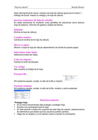 “Hoja de calculo”                                                   Brenda Marisol

Hoja internacional de macro: inserta una hoja de cálculo igual que la macro 1.
Dialogo de Excel: inserta un dialogo y la hoja de calculo

Insertar (soluciones de hoja de calculo)
En estas soluciones te muestran unas plantillas de soluciones como factura,
hoja de balance, informes de gastos y tarjeta de tiempo.

Eliminar
Elimina la hoja de cálculo.

Cambiar nombre
Cambia el nombre de la hoja de cálculo.

Mover o copiar
Mueve o copia la hoja de cálculo dependiendo de donde la quieres pegar.

Seleccionar todas hojas
Selecciona todas las hojas.

Color de etiqueta
Cambia el color de etiqueta.

Ver código
Nos muestra el código de la hoja.

Formato fila


Ahí podemos ajustar, ocultar, lo alto de la fila y mostrar.

Formato columna
Ahí podemos ajustar, ocultar, lo alto de la fila, mostrar y ancho estándar.




                               Menú herramienta
 Proteger hoja
 En el menú herramientas elija proteger y proteger hoja.
 Escriba una contraseña para la hoja.
 En lista permitir a todos los usuarios de esta hoja de calculo, seleccionamos
   los elementos que desee que los usuarios puedan cambiar.
 Haga clic en aceptar y si se solicita vuelva a escribir la contraseña.
 
