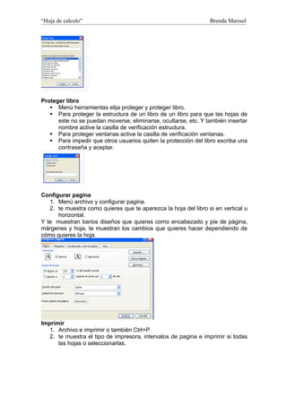 “Hoja de calculo”                                                Brenda Marisol




Proteger libro
    Menú herramientas elija proteger y proteger libro.
    Para proteger la estructura de un libro de un libro para que las hojas de
      este no se puedan moverse, eliminarse, ocultarse, etc. Y también insertar
      nombre active la casilla de verificación estructura.
    Para proteger ventanas active la casilla de verificación ventanas.
    Para impedir que otros usuarios quiten la protección del libro escriba una
      contraseña y aceptar.




Configurar pagina
   1. Menú archivo y configurar pagina.
   2. te muestra como quieres que te aparezca la hoja del libro si en vertical u
      horizontal.
Y te muestran barios diseños que quieres como encabezado y pie de página,
márgenes y hoja, te muestran los cambios que quieres hacer dependiendo de
cómo quieres la hoja.




Imprimir
   1. Archivo e imprimir o también Ctrl+P
   2. te muestra el tipo de impresora, intervalos de pagina e imprimir si todas
      las hojas o seleccionarlas.
 