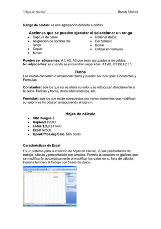 “Hoja de calculo”                                                 Brenda Marisol



Rango de celdas: es una agrupación definida a celdas.

    Acciones que se pueden ejecutar al seleccionar un rango
   •   Captura de datos                       •   Rellenar datos
   •   Asignación de nombre del               •   Dar formato
       rango                                  •   Borrar
   •   Copiar                                 •   Utilizar en formulas
   •   Mover

Pueden ser adyacentes: A1, A2, A3 que sean agrupadas a las celdas.
No adyacentes: es cuando se encuentran separadas. A1:A8, C3:D6.F2:F5.

                                    Datos
Las celdas contienen o almacenan datos y pueden ser dos tipos: Constantes y
Formulas.

Constantes: son los que no se altera su valor y se introducen directamente a
la celda. Fechas y horas, datos alfanuméricos, etc.

Formulas: son los que están compuestos por varios elementos que modifican
su valor y se introducen anteponiendo el signo=.


                             Hojas de cálculo
   •   IBM Congos $
   •   Kspread $9500
   •   Lotus 1,2,3 $11400
   •   Excel $2500
   •   OpenOffice.org Calc. $sin costo


Características de Excel
Es un sistema para la creación de hojas de cálculo, cuyas posibilidades de
trabajo, cálculo y presentación son amplias. Permite la creación de gráficos que
se modificarán automáticamente al modificar los datos en su hoja de cálculo.
Permite también el trabajo con bases de datos.
 
