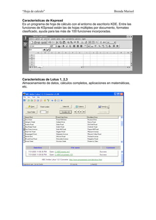 “Hoja de calculo”                                               Brenda Marisol

Características de Kspread
Es un programa de hoja de cálculo con el entorno de escritorio KDE. Entre las
funciones de KSpread están las de hojas múltiples por documento, formateo
clasificado, ayuda para las más de 100 funciones incorporadas.




Características de Lotus 1, 2,3
Almacenamiento de datos, cálculos completos, aplicaciones en matemáticas,
etc.
 