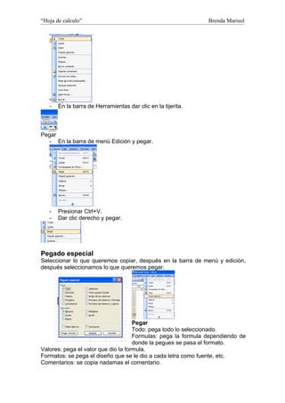 “Hoja de calculo”                                              Brenda Marisol




   -   En la barra de Herramientas dar clic en la tijerita.



Pegar
   - En la barra de menú Edición y pegar.




   -   Presionar Ctrl+V.
   -   Dar clic derecho y pegar.




Pegado especial
Seleccionar lo que queremos copiar, después en la barra de menú y edición,
después seleccionamos lo que queremos pegar.




                                     Pegar
                                     Todo: pega todo lo seleccionado.
                                     Formulas: pega la formula dependiendo de
                                     donde la pegues se pasa el formato.
Valores: pega el valor que dio la formula.
Formatos: se pega el diseño que se le dio a cada letra como fuente, etc.
Comentarios: se copia nadamas el comentario.
 