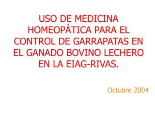 USO DE MEDICINA
HOMEOPÁTICA PARA EL
CONTROL DE GARRAPATAS EN
EL GANADO BOVINO LECHERO
EN LA EIAG-RIVAS.
Octubre 2004
 