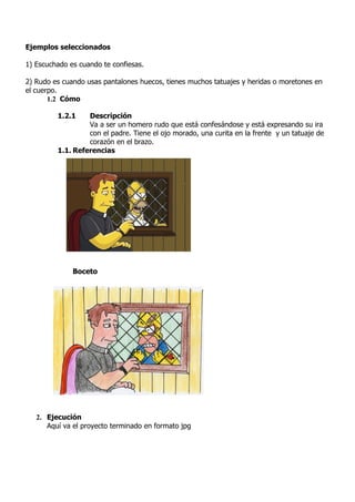 Ejemplos seleccionados

1) Escuchado es cuando te confiesas.

2) Rudo es cuando usas pantalones huecos, tienes muchos tatuajes y heridas o moretones en
el cuerpo.
       1.2 Cómo

         1.2.1    Descripción
                  Va a ser un homero rudo que está confesándose y está expresando su ira
                  con el padre. Tiene el ojo morado, una curita en la frente y un tatuaje de
                  corazón en el brazo.
         1.1. Referencias




              Boceto




   2. Ejecución
      Aquí va el proyecto terminado en formato jpg
 