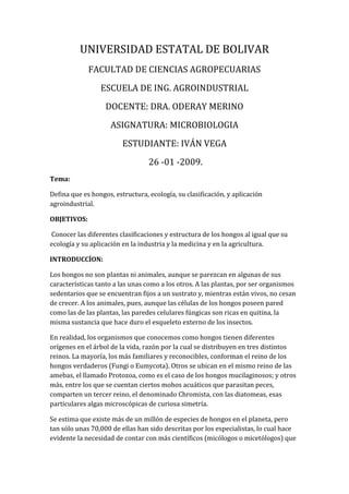 UNIVERSIDAD ESTATAL DE BOLIVAR FACULTAD DE CIENCIAS AGROPECUARIAS ESCUELA DE ING. AGROINDUSTRIAL  DOCENTE: DRA. ODERAY MERINO  ASIGNATURA: MICROBIOLOGIA ESTUDIANTE: IVÁN VEGA  26 -01 -2009. Tema:  Defina que es hongos, estructura, ecología, su clasificación, y aplicación agroindustrial.  OBJETIVOS:  Conocer las diferentes clasificaciones y estructura de los hongos al igual que su ecología y su aplicación en la industria y la medicina y en la agricultura. INTRODUCCÍON: Los hongos no son plantas ni animales, aunque se parezcan en algunas de sus características tanto a las unas como a los otros. A las plantas, por ser organismos sedentarios que se encuentran fijos a un sustrato y, mientras están vivos, no cesan de crecer. A los animales, pues, aunque las células de los hongos poseen pared como las de las plantas, las paredes celulares fúngicas son ricas en quitina, la misma sustancia que hace duro el esqueleto externo de los insectos.  En realidad, los organismos que conocemos como hongos tienen diferentes orígenes en el árbol de la vida, razón por la cual se distribuyen en tres distintos reinos. La mayoría, los más familiares y reconocibles, conforman el reino de los hongos verdaderos (Fungi o Eumycota). Otros se ubican en el mismo reino de las amebas, el llamado Protozoa, como es el caso de los hongos mucilaginosos; y otros más, entre los que se cuentan ciertos mohos acuáticos que parasitan peces, comparten un tercer reino, el denominado Chromista, con las diatomeas, esas particulares algas microscópicas de curiosa simetría. Se estima que existe más de un millón de especies de hongos en el planeta, pero tan sólo unas 70,000 de ellas han sido descritas por los especialistas, lo cual hace evidente la necesidad de contar con más científicos (micólogos o micetólogos) que estudien estos organismos. Mientras tanto, muchas especies de hongos se han extinguido y otras se encuentran amenazadas en todo el mundo.  Los hongos tienen distintos hábitos de vida. Los hongos saprófitos, es decir descomponedores de materia orgánica, cumplen una función ecológica de la mayor relevancia pues garantizan el reciclaje de la materia muerta y, por lo tanto, la recirculación de sustancias nutritivas en los ecosistemas.  Los hongos parásitos, que viven sobre o dentro de otros seres vivos, obtienen su alimento de éstos y llegan a producir enfermedad en su hospedero. Los hongos simbiontes que se asocian de manera mutualista con otros organismos constituyen alianzas vivas de beneficio mutuo como por ejemplo los líquenes (asociación de hongo y alga) y las micorrizas (asociación de hongo y raíz de una planta), simbiosis estas de gran importancia en la naturaleza en procesos de colonización de hábitats y de circulación de nutrientes.  Desde la perspectiva económica, los hongos ofrecen múltiples servicios, pues se utilizan como alimentos, levaduras de la masa de pan, fermentadores en la producción de vino y cerveza, en la maduración de quesos y en el control biológico de plagas agrícolas. Además, como fuentes de sustancias que por su actividad biológica pueden ser de enorme utilidad en medicina y en la bioindustria (antibióticos) y como agentes para estimular el desarrollo de las plantas (hongos formadores de micorriza). Sin embargo, también son dañinos cuando actúan como parásitos de plantas y animales o cuando estropean estructuras de madera, alimentos almacenados, por desconocimiento, se consumen aquellos que tienen principios tóxicos o alucinógenos. ESTRUCTURA: Partes de un hongo: Hifa, Conidióforo, Fiálide, Conidia, y Septas Los hongos pueden ser unicelulares o pluricelulares, aunque frecuentemente en la misma especie se observan fases de uno y otro tipo. Tienen una membrana plasmática (donde predomina el ergosterol en vez de colesterol), núcleo, cromosomas (los hongos son, por lo general, haploides), y orgánulos intracelulares. Aunque ningún hongo es estrictamente anaeróbico, algunos pueden crecer en condiciones anaeróbicas. La pared celular es rígida, con un componente polisacarídico, hecho de manamos, glucanos y quitina, asociado íntimamente con proteínas. Los hongos se presentan bajo dos formas principales: hongos filamentosos (antiguamente llamados 
mohos
) y hongos levaduriformes. El cuerpo de un hongo filamentoso tiene dos porciones, una reproductiva y otra vegetativa1. La parte vegetativa, que es haploide y generalmente no presenta coloración, está compuesta por filamentos llamados hifas (usualmente microscópicas); un conjunto de hifas conforma el micelio2 (usualmente visible). A menudo las hifas están divididas por tabiques llamados septas. Los hongos levaduriformes o simplemente levaduras son siempre unicelulares, de forma casi esférica. No existen en ellos una distinción entre cuerpo vegetativo y reproductivo. Clasificación:  Phycomycetes. Algunas formas primitivas carecen de micelio; cuando existe, típicamente no tabicado; hifas de diámetro relativamente grande en general. Reproducción sexual por oosporas o zigosporas. Reproducción asexual por esporangios o esporangios modificados. Subclase Oomycetes. Esporas sexuales endógenas (es decir, formadas dentro de un receptáculo cerrado); gametangios llamados anteridio y oogonio. Subclase Zygomycetes. Esporas sexuales exógenas (no encerradas), gametangios semejantes. Ascomycetes. Esporas sexuales endógenas, formadas en ascas. Normalmente ocho esporas en cada asca; a menudo hay esporas asexuales de forma y disposición variadas. Hongos Imperfectos. No se conocen esporas sexuales. La reproducción es exclusivamente por esporas asexuales. Caracteres diferenciales:  Nivel celular: Eucariotas  Nutrición: Osmótrofa (absorción)  Metabolismo del oxígeno (respiración): aerobios ó anaerobios facultativos.  Reproducción y desarrollo: reproducción sexual, con gametos generalmente iguales, y multiplicación asexual por esporas resistentes.  Organización: Los más conocidos son pluricelulares, con células en filamentos llamados hifas, cuyo conjunto forma un micelio. Carecen de fases móviles, tales como formas flageladas, con la excepción de los gametos masculinos y las esporas de algunas formas filogenéticamente “primitivas” (los Chytridiomycota).  Estructura y funciones: sin plasmodesmos (puentes de citoplasma entre células). Unicelulares como la levadura de la cerveza (Saccharomyces cerevisiae) o con micelio pluricelular constituido por hifas. Con movimientos intracelulares. En las paredes hay poros, Pared celular con quitina.  Caracteres morfológicos: los principales caracteres macroscópicos de los hongos son los de su cuerpo fructífero o seta.  Detallaremos las de la seta tipo, en forma de paraguas, que tienen pie y sombrero.  Sombrero. Tamaño, forma, consistencia, espesor, margen, cutícula, carne.  Himenio. Láminas, tubos, poros, aguijones, pliegues.  Pie. Forma, dimensión, color, consistencia, anillo, volva, cortina, micelio.  Esporada   Olor. Anís, almendra amarga, ajo, gas de alumbrado, tinta o fenol, jabón.  Sabor. Dulce, agrio picante, amargo REPRODUCION: Los hongos se reproducen sobre todo por medio de esporas, las cuales se dispersan en un estado latente, que se interrumpe sólo cuando se hallan condiciones favorables para su germinación. Cuando estas condiciones se dan, la espora germina, surgiendo de ella una primera hifa, por cuya extensión y ramificación se va constituyendo un micelio. La velocidad de crecimiento de las hifas de un hongo es verdaderamente espectacular: en un hongo tropical llega hasta los 5 mm por minuto. Se puede decir, sin exagerar, que algunos hongos se pueden ver crecer bajo los propios ojos. Las esporas de los hongos se producen en esporangios, ya sea asexualmente o como resultado de un proceso de reproducción sexual. En este último caso la producción de esporas es precedida por la meiosis de las células, de la cual se originan las esporas mismas. Las esporas producidas a continuación de la meiosis se denominan meiosporas. Como la misma especie del hongo es capaz de reproducirse tanto asexual como sexualmente, las meiosporas tienen una capacidad de resistencia que les permite sobrevivir en las condiciones más adversas, mientras que las esporas producidas asexualmente cumplen sobre todo con el objetivo de propagar el hongo con la máxima rapidez y con la mayor extensión posible. El micelio vegetativo de los hongos, o sea el que no cumple con las funciones reproductivas, tiene un aspecto muy simple, porque no es más que un conjunto de hifas dispuestas sin orden. La fantasía creativa de los hongos se manifiesta sólo en la construcción de cuerpos fructíferos, los cuales, como indica el nombre, sirven para portar los esporangios que producen las esporas. ECOLOGÍA DE LOS HONGOS:  La práctica totalidad de los hongos conocidos son terrícolas, aunque también hay especies acuáticas, la mayor parte en agua dulce. En tierra aparecen en todos los hábitats y sus modos de vida les permite explotar cualquier medio siempre que encuentre en él materia orgánica. Asimismo ocurre en los medio acuáticos donde multitud de organismos (algas, peces, crustáceos, etc.) pueden ser parasitados por los hongos.  Cada especie tiene su propio ciclo y la influencia del clima es determinante: las temperaturas deben se suaves con un alto grado de humedad.  Al igual que los animales, son organismos heterótrofos, pero mientras que los animales ingieren la comida, los hongos la absorben. Pueden ser saprófitos, simbiontes, parásitos o pertófitos (parásitos patógenos que matan a su hospedador y luego viven sobre sus restos de forma saprofítica). Parásitos, viven sobre organismos vivos (huésped u hospedador), obligados y/o facultativos.  Saprófitos, viven sobre materia orgánica muerta, obligados y/o facultativos.  Simbióticos, en asociación con otros seres vivos, donde ambos obtienen beneficio.  Pueden ser: Líquenes. En asociación con algas cianofitas (bacterias) o con algas clorofitas. En sí mismo un liquen, es un verdadero miniecosistema. En su forma más simple se trata de la asociación simbiótica entre un hongo y un alga. Con excepción de alta mar, han colonizado casi todos los medios y en zonas el continente antártico, representan la biomasa terrestre dominante. Cubren aproximadamente el 8% de la superficie del planeta, lo que les confiere un papel significativo en la ecología vegetal terrestre, especialmente en los ciclos biogeoquímicos del N, P y C. Debido a su naturaleza simbiótica los líquenes presentan características tanto del alga como del hongo, pero también presentan características propias y particulares. El hongo ofrece protección al alga y facilita que se alimente de H2O y de CO2. Por su parte, el alga hace que se beneficie de los productos de la fotosíntesis y le proporciona sus glúcidos. Mientras que el alga puede vivir sin el hongo, éste permanece la mayor parte del tiempo ligado a su simbiota.  Micorrizas. En asociación con plantas, a través de las raíces. Por ejemplo, algunas angiospermas necesitan de un hongo para la germinación de las semillas (Orchidadeae) y es frecuente en árboles forestales; el níscalo vive en simbiosis con los pinos, etc. En las sierras de Cazorla, Segura y Las Villas, aparecen gran cantidad de hongos formadores de micorrizas con la flora de las formaciones vegetales, que pueden ser distintas según se trate de bosques donde dominan los quercus (encinares, quejigales, melojares, etc.), o de pinares. Los hongos son ecológicamente muy importantes en los ecosistemas forestales, como queda de manifiesto en su forma de vida. Como saprófitos mantienen los bosques limpios, descomponiendo y transformando la materia orgánica muerta; y como simbiontes es necesaria su existencia para el correcto equilibrio de los bosques, ya que los distintos vegetales necesitan de ellos, muchos veces a nivel específico, para desarrollarse.   Filamentosos. Los hongos tienen una gran importancia económica, no tan sólo por su utilidad, sino también por el daño que pueden causar. Los hongos son responsables de la degradación de gran parte de la materia orgánica de la Tierra, una actividad enormemente beneficiosa ya que permite el reciclaje de la materia viva. Por otro lado, los hongos causan gran cantidad de enfermedades en plantas y animales y pueden destruir alimentos y materiales de los que depende el hombre. Los efectos perjudiciales de los hongos están contrarrestados por su utilización industrial. Los hongos son la base de muchas fermentaciones como la combinación de soja, habichuelas, arroz y cebada que dan lugar a los alimentos orientales miso, shoyu y tempeh. Los hongos son también la fuente de muchos enzimas comerciales (amilasas, proteasas, pectinasas), ácidos orgánicos (cítrico, láctico), antibióticos (penicilina), quesos especiales (Camembert, Roquefort) y, evidentemente, de las setas. APLICACIÓN: Desde la perspectiva económica, los hongos ofrecen múltiples servicios: Se utilizan como alimentos Levaduras de la masa de pan Fermentaciones en la producción de vino y cerveza Maduración de quesos Control biológico de plagas agrícolas. Utilidad en medicina y en la bioindustria para la fabricación de antibióticos En la gastronomía, los hongos son muy apreciados por su valor nutricional en proteínas y minerales, además de su agradable sabor. Sin embargo hay que saber reconocer las especies comestibles de las que no lo son, por lo que lo más recomendable es consumir sólo hongos de invernadero las primeras veces, y más adelante, con ayuda de un experto en hongos comestibles, se puede intentar cocinar 3 ó 4 especies de hongos. Los hongos comestibles se pueden agrupar en las divisiones de los Ascomycetes y los Basidiomycetes.  Los Ascomycetes son hongos comestibles que no ha sido posible su producción a nivel industrial. Se divide en 2: genero morchella y género túber (del cual la especie más conocida es la Trufa). Los Basidiomycetes: casi todos los hongos comestibles importantes por su cultivo en escala industrial, pertenecen a éste grupo, las especies de mayor interés en el campo industrial. Los hongos comestibles más importantes a nivel industrial, son los pertenecientes a los géneros Agaricus, Lentinus, Pleuratus y Volvariella. Alimentos.  Los hongos son utilizados también en la fabricación de alimentos. Son utilizados en la maduración de algunos quesos, como el roquefort, gruyere y danés azul, para darles color y aroma característico. Algunas levaduras son utilizadas en la fabricación de panes, donde actúan incrementando el volumen de la masa; también en la fabricación de vinos y cerveza, donde las levaduras actúan fermentando las mezclas. Clavatus, P.citriniumetc. Son mohos que pueden producirlo El ácido cítrico aunque existe de forma natural en la piña, naranja, pera, etc. Este compuesto se utiliza en grandes cantidades por año: 65% se utiliza en drogas y medicinas, 10% en refrescos, envasados y dulces, y el restante en grabado y teñido de plásticos y textiles.  Fusarium, Aspergillius fischeri, etc. Son hongos con mayores cantidades de grasa Las grasas son sintetizadas por los hongos a partir de carbohidratos, sobre todo cuando los cultivos se mantienen en medios ricos en azúcares.  Entre las proteínas se encuentra la levadura de cerveza, es un hongo importante en cuanto a valor nutritivo se refiere, ya que contiene 45% de proteínas y vitaminas sobre todo del complejo B. MEDICINA: Penicillium Aplicaciones en la medicina: Los hongos son útiles en la fabricación de antibióticos, de los cuales la penicilina es de los más importantes. Los hongos producen más de 4000 antibióticos diferentes; el hongo penicillium es uno de los más importantes en la producción de penicilina. Estos antibióticos destruyen la pared bacteriana sin afectar las células del cuerpo, pero en la actualidad los antibióticos son tan fuertes que dañan algunos órganos. Por esta razón hoy en día se buscan antibióticos eficaces contra bacterias y virus, pero sin afectar los órganos humanos. Otra aplicación es la Ergotamina, que es un alcaloide que es muy utilizado para inducir las contracciones del útero durante el parto, y también en la fabricación de algunas medicinas contra la migraña.   Aspectos perjudiciales de los hongos:   Uno de los aspectos perjudiciales de los hongos, es la aparición de la Micosis que son enfermedades producidas por el crecimiento de un hongo en el organismo o sobre la superficie corporal. En la mayoría de la gente sana las infecciones por hongos son leves, afectan sólo a la piel, el cabello, las uñas, u otras zonas superficiales, y se resuelven espontáneamente. Comprenden la tiña y el pie de atleta. Sin embargo, en las personas con un sistema inmunológico deteriorado, este tipo de infecciones, denominadas dermatofitosis, pueden persistir durante largo tiempo. Los organismos responsables de las dermatofitosis pertenece al género Microsporum, Epidermophyton y Trichophyton. Los hongos también pueden invadir los órganos internos del organismo, en especial los pulmones, donde las infecciones se parecen a la neumonía o a la tuberculosis pulmonar. Son típicas de enfermos cuyo sistema inmune ha quedado deprimido por procesos como el síndrome de inmunodeficiencia adquirida (SIDA), fármacos antitumorales, o radiación. También aparecen en pacientes tratados con hormonas esteroideas, como el cortisol, en sujetos con diabetes y en quienes han seguido tratamiento antibiótico durante mucho tiempo. Los dos hongos que se suelen aislar en estos casos son Cryptococcus y Aspergillus, los cuales reciben el nombre de patógenos oportunistas. Los hongos que pertenecen al género Cándida, en especial Candida albicans (el cual produce candidiasis), pueden infectar los órganos internos y las membranas mucosas de la boca, garganta y tracto genital. En las personas con inmunidad deteriorada, este organismo puede originar una infección crónica. Hay muchos fármacos para tratar las infecciones por hongos, entre los que se incluyen medicamentos orales e intravenosos, así como muchos agentes de aplicación tópica (local). Los individuos con una infección crónica por Candida, Histoplasma o Cryptococcus pueden necesitar tratamiento a largo plazo con un fármaco oral. Los hongos producen multitud de enfermedades graves en los animales. El Aspergillus puede causar necrosis en los pulmones, en el sistema nervioso y en otros órganos. Estos hongos pueden generar también productos tóxicos en los componentes de los alimentos, causando una micotoxicosis en los animales que los ingieran. Un hongo similar a las levaduras, Candida albicans, puede causar la muerte a los pavos, a la perdiz nival, a los colibríes y a otros animales. Los hongos dermatofitos afectan a la piel de los animales y del ser humano. Los hongos transportados por el aire, como el Coccidioides immitis y el Histoplasma capsulatum, producen enfermedades pulmonares o generalizadas tanto en los animales como en las personas. GLOSARIO: Inmunodeficiencia. Estado patológico del organismo, caracterizado por la disminución funcional de los linfocitos B y T, de los productos de su biosíntesis o de alguna de sus actividades específicas. síndrome de adquirida Enfermedad. Alteración más o menos grave de la salud. Pasión dañosa o alteración en lo moral o espiritual. Hongo. Planta talofita, sin clorofila, de tamaño muy variado y reproducción preferentemente asexual, por esporas. Es parásita o vive sobre materias orgánicas en descomposición. Su talo, ordinariamente filamentoso y ramificado y conocido con el nombre de micelio, absorbe los principios orgánicos nutritivos que existen en el medio Invernadero. Sitio a propósito para pasar el invierno, y destinado a este fin. Recinto en el que se mantienen constantes la temperatura, la humedad y otros factores ambientales para favorecer el cultivo de plantas BIBLIOGRAFIA: http://www.banrep.gov.co/blaavirtual/letra-f/fen/texto/hongos/hongos.htmhttp://www.hiddenforest.co.nz/fungi/class/ Wikipedia, la enciclopedia libre 
