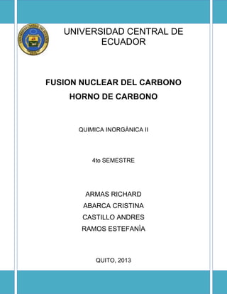 UNIVERSIDAD CENTRAL DE
ECUADOR
FUSION NUCLEAR DEL CARBONO
HORNO DE CARBONO
QUIMICA INORGÀNICA II
4to SEMESTRE
ARMAS RICHARD
ABARCA CRISTINA
CASTILLO ANDRES
RAMOS ESTEFANÌA
QUITO, 2013
 