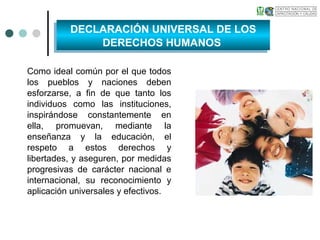 Como ideal común por el que todos
los pueblos y naciones deben
esforzarse, a fin de que tanto los
individuos como las instituciones,
inspirándose constantemente en
ella, promuevan, mediante la
enseñanza y la educación, el
respeto a estos derechos y
libertades, y aseguren, por medidas
progresivas de carácter nacional e
internacional, su reconocimiento y
aplicación universales y efectivos.
DECLARACIÓN UNIVERSAL DE LOS
DERECHOS HUMANOS
DECLARACIÓN UNIVERSAL DE LOS
DERECHOS HUMANOS
 