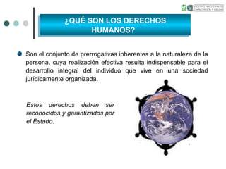 Son el conjunto de prerrogativas inherentes a la naturaleza de la
persona, cuya realización efectiva resulta indispensable para el
desarrollo integral del individuo que vive en una sociedad
jurídicamente organizada.
Estos derechos deben ser
reconocidos y garantizados por
el Estado.
¿QUÉ SON LOS DERECHOS
HUMANOS?
¿QUÉ SON LOS DERECHOS
HUMANOS?
 
