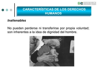 Inalienables
No pueden perderse ni transferirse por propia voluntad;
son inherentes a la idea de dignidad del hombre.
CARACTERÍSTICAS DE LOS DERECHOS
HUMANOS
CARACTERÍSTICAS DE LOS DERECHOS
HUMANOS
 