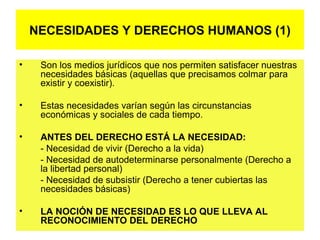• Son los medios jurídicos que nos permiten satisfacer nuestras
necesidades básicas (aquellas que precisamos colmar para
existir y coexistir).
• Estas necesidades varían según las circunstancias
económicas y sociales de cada tiempo.
• ANTES DEL DERECHO ESTÁ LA NECESIDAD:
- Necesidad de vivir (Derecho a la vida)
- Necesidad de autodeterminarse personalmente (Derecho a
la libertad personal)
- Necesidad de subsistir (Derecho a tener cubiertas las
necesidades básicas)
• LA NOCIÓN DE NECESIDAD ES LO QUE LLEVA AL
RECONOCIMIENTO DEL DERECHO
NECESIDADES Y DERECHOS HUMANOS (1)
 