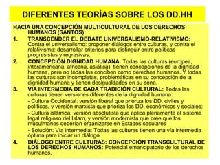 DIFERENTES TEORÍAS SOBRE LOS DD.HH
HACIA UNA CONCEPCIÓN MULTICULTURAL DE LOS DERECHOS
HUMANOS (SANTOS):
1. TRANSCENDER EL DEBATE UNIVERSALISMO-RELATIVISMO:
Contra el universalismo: proponer diálogos entre culturas, y contra el
relativismo: desarrollar criterios para distinguir entre políticas
progresistas y regresivas.
2. CONCEPCIÓN DIGNIDAD HUMANA: Todas las culturas (europea,
interamericana, africana, asiática) tienen concepciones de la dignidad
humana, pero no todas las conciben como derechos humanos. Y todas
las culturas son incompletas, problemáticas en su concepción de la
dignidad humana y tienen desigualdades en su seno.
3. VIA INTERMEDIA DE CADA TRADICIÓN CULTURAL: Todas las
culturas tienen versiones diferentes de la dignidad humana:
- Cultura Occidental: versión liberal que prioriza los DD. civiles y
políticos, y versión marxista que prioriza los DD. económicos y sociales;
- Cultura islámica: versión absolutista que aplica plenamente el sistema
legal religioso del Islam, y versión modernista que cree que los
musulmanes deberían organizarse en Estados seculares
- Solución: Vía intermedia: Todas las culturas tienen una vía intermedia
óptima para iniciar un diálogo.
4. DIÁLOGO ENTRE CULTURAS: CONCEPCIÓN TRANSCULTURAL DE
LOS DERECHOS HUMANOS: Potencial emancipatorio de los derechos
humanos.
 