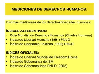 Distintas mediciones de los derechos/libertades humanas:
ÍNDICES ALTERNATIVOS:
• Guía Mundial de Derechos Humanos (Charles Humana)
• Índice de Libertad Humana (1991) PNUD
• Índice de Libertades Políticas (1992) PNUD
ÍNDICES OFICIALES:
• Índice de Libertad Mundial de Freedom House
• Índice de Gobernanza del BM
• Índice de Gobernabilidad PNUD (2002)
MEDICIONES DE DERECHOS HUMANOS:
 