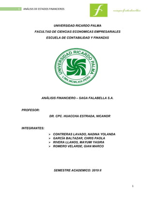 1
1 ANÁLISIS DE ESTADOS FINANCIEROS
UNIVERSIDAD RICARDO PALMA
FACULTAD DE CIENCIAS ECONOMICAS EMPRESARIALES
ESCUELA DE CONTABILIDAD Y FINANZAS
ANÁLISIS FINANCIERO – SAGA FALABELLA S.A.
PROFESOR:
DR. CPC. HUACCHA ESTRADA, NICANOR
INTEGRANTES:
 CONTRERAS LAVADO, NADINA YOLANDA
 GARCÍA BALTAZAR, CHRIS PAOLA
 RIVERA LLANOS, MAYUMI YASIRA
 ROMERO VELARDE, GIAN MARCO
SEMESTRE ACADEMICO: 2019 II
 